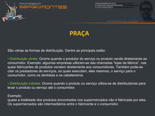 PRAÇA

São várias as formas de distribuição. Dentre as principais estão:

• Distribuição direta: Ocorre quando o produtor do serviço ou produto vende diretamente ao
consumidor. Exemplo: algumas empresas utilizam-se das chamadas “lojas da fábrica”, nas
quais fabricantes de produtos vendem diretamente aos consumidores. Também pode-se
citar os prestadores de serviços, os quais executam, eles mesmos, o serviço para o
consumidor, como os dentistas e os cabeleireiros

• Distribuição indireta: Ocorre quando o produto ou serviço utiliza-se de distribuidores para
levar o produto ou serviço até o consumidor.

Exemplo:
quase a totalidade dos produtos encontrados nos supermercados não é fabricada por eles.
Os supermercados são intermediários entre o fabricante e o consumidor.
 