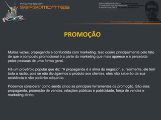PROMOÇÃO

Muitas vezes, propaganda é confundida com marketing. Isso ocorre principalmente pelo fato
de que o composto promocional é a parte do marketing que mais aparece e é percebida
pelas pessoas de uma forma geral.

Há um provérbio popular que diz: “A propaganda é a alma do negócio”, e, realmente, ele tem
toda a razão, pois se não divulgarmos o produto aos clientes, eles não saberão da sua
existência e não poderão adquiri-lo.

Podemos considerar como sendo cinco as principais ferramentas da promoção. São elas:
propaganda, promoção de vendas, relações públicas e publicidade, força de vendas e
marketing direto.
 