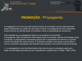 PROMOÇÃO - Propaganda

A propaganda é um item que está inserido dentro da promoção e juntas desempenham
papel fundamental na criação de valor para o cliente. A propaganda se torna importante
porque informa os clientes sobre os produtos e ativa a necessidade de comprá-los.

Vale ressaltar que a propaganda influencia na escolha do consumidor.
A propaganda, além de transmitir informações sobre os produtos, oferece informações sobre
a empresa. A propaganda é necessária porque tem a capacidade de informar um grande
número de clientes ao mesmo tempo. É importante, também, pois ajuda o consumidor a
criar ou aumentar a percepção dos atributos dos produtos e dos pontos fortes da empresa.

(...) a propaganda é uma das ferramentas mais comuns que as empresas usam para
dirigir comunicações persuasivas aos compradores e públicos-alvo. (Kotler, 1998, p.554)
 