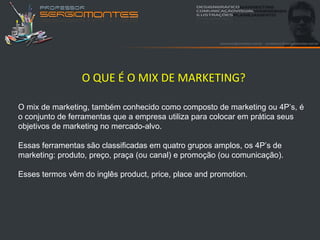 O QUE É O MIX DE MARKETING?

O mix de marketing, também conhecido como composto de marketing ou 4P’s, é
o conjunto de ferramentas que a empresa utiliza para colocar em prática seus
objetivos de marketing no mercado-alvo.

Essas ferramentas são classificadas em quatro grupos amplos, os 4P’s de
marketing: produto, preço, praça (ou canal) e promoção (ou comunicação).

Esses termos vêm do inglês product, price, place and promotion.
 
