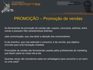 PROMOÇÃO – Promoção de vendas

As ferramentas de promoção de vendas são: cupons, concursos, prêmios, entre
outras e possuem três características distintas:

a)de comunicação, que visa atrair a atenção dos consumidores;

b) de incentivo, que visa estimular o consumo; e de convite, que objetiva
convidar para uma transação imediata.

Promoções de vendas são ferramentas usadas pelos profissionais de marketing
que fazem parte do nosso dia-a-dia.

Quantas vezes não recortamos selos em embalagens para concorrer a um carro
ou uma casa?
 