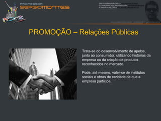PROMOÇÃO – Relações Públicas

             Trata-se do desenvolvimento de apelos,
             junto ao consumidor, utilizando histórias da
             empresa ou da criação de produtos
             reconhecidos no mercado.

             Pode, até mesmo, valer-se de institutos
             sociais e obras de caridade de que a
             empresa participa.
 