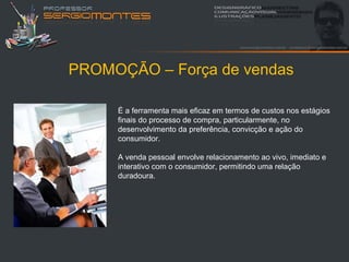 PROMOÇÃO – Força de vendas

     É a ferramenta mais eficaz em termos de custos nos estágios
     finais do processo de compra, particularmente, no
     desenvolvimento da preferência, convicção e ação do
     consumidor.

     A venda pessoal envolve relacionamento ao vivo, imediato e
     interativo com o consumidor, permitindo uma relação
     duradoura.
 