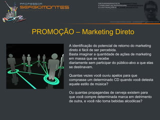 PROMOÇÃO – Marketing Direto
         A identificação do potencial de retorno do marketing
         direto é fácil de ser percebida.
         Basta imaginar a quantidade de ações de marketing
         em massa que se recebe
         diariamente sem participar do público-alvo a que elas
         se destinavam.

         Quantas vezes você ouviu apelos para que
         comprasse um determinado CD quando você detesta
         aquele estilo de música?

         Ou quantas propagandas de cerveja existem para
         que você compre determinada marca em detrimento
         de outra, e você não toma bebidas alcoólicas?
 