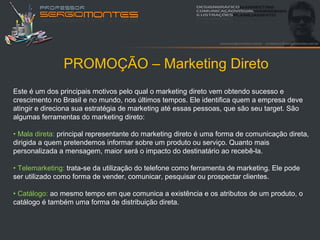 PROMOÇÃO – Marketing Direto
Este é um dos principais motivos pelo qual o marketing direto vem obtendo sucesso e
crescimento no Brasil e no mundo, nos últimos tempos. Ele identifica quem a empresa deve
atingir e direciona sua estratégia de marketing até essas pessoas, que são seu target. São
algumas ferramentas do marketing direto:

• Mala direta: principal representante do marketing direto é uma forma de comunicação direta,
dirigida a quem pretendemos informar sobre um produto ou serviço. Quanto mais
personalizada a mensagem, maior será o impacto do destinatário ao recebê-la.

• Telemarketing: trata-se da utilização do telefone como ferramenta de marketing. Ele pode
ser utilizado como forma de vender, comunicar, pesquisar ou prospectar clientes.

• Catálogo: ao mesmo tempo em que comunica a existência e os atributos de um produto, o
catálogo é também uma forma de distribuição direta.
 