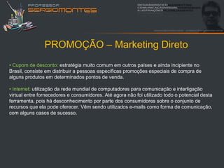 PROMOÇÃO – Marketing Direto
• Cupom de desconto: estratégia muito comum em outros países e ainda incipiente no
Brasil, consiste em distribuir a pessoas específicas promoções especiais de compra de
alguns produtos em determinados pontos de venda.

• Internet: utilização da rede mundial de computadores para comunicação e interligação
virtual entre fornecedores e consumidores. Até agora não foi utilizado todo o potencial desta
ferramenta, pois há desconhecimento por parte dos consumidores sobre o conjunto de
recursos que ela pode oferecer. Vêm sendo utilizados e-mails como forma de comunicação,
com alguns casos de sucesso.
 