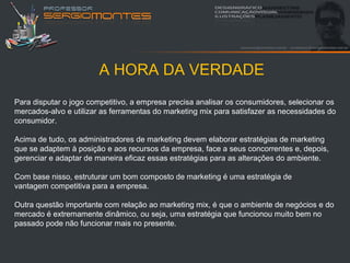 A HORA DA VERDADE
Para disputar o jogo competitivo, a empresa precisa analisar os consumidores, selecionar os
mercados-alvo e utilizar as ferramentas do marketing mix para satisfazer as necessidades do
consumidor.

Acima de tudo, os administradores de marketing devem elaborar estratégias de marketing
que se adaptem à posição e aos recursos da empresa, face a seus concorrentes e, depois,
gerenciar e adaptar de maneira eficaz essas estratégias para as alterações do ambiente.

Com base nisso, estruturar um bom composto de marketing é uma estratégia de
vantagem competitiva para a empresa.

Outra questão importante com relação ao marketing mix, é que o ambiente de negócios e do
mercado é extremamente dinâmico, ou seja, uma estratégia que funcionou muito bem no
passado pode não funcionar mais no presente.
 