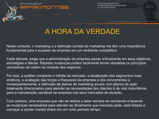 A HORA DA VERDADE
Neste contexto, o marketing e a definição correta do marketing mix têm uma importância
fundamental para o sucesso da empresa em um ambiente competitivo.

Cada década, exige que a administração da empresa pense criticamente em seus objetivos,
estratégias e táticas. Rápidas mudanças podem facilmente tornar obsoletos os princípios
vencedores de ontem na conduta dos negócios.

Por isso, a análise constante e infinita do mercado, a atualização dos segmentos mais
atrativos, a avaliação das forças e fraquezas da empresa e dos concorrentes e,
conseqüentemente, a definição de planos de marketing anuais com planos de ação
totalmente direcionados para atender às necessidades dos clientes é de vital importância
para a manutenção saudável da empresa nos seus mercados de atuação.

Com certeza, uma empresa que não se dedica a estar sempre se reciclando e fazendo
as mudanças necessárias para atender ao dinamismo que mercado pede, está fadada a
começar a perder market share em um curto período tempo.
 