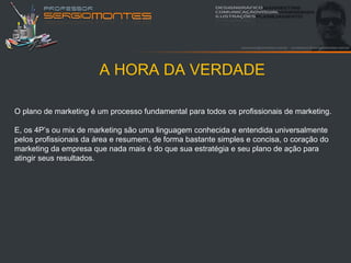 A HORA DA VERDADE

O plano de marketing é um processo fundamental para todos os profissionais de marketing.

E, os 4P’s ou mix de marketing são uma linguagem conhecida e entendida universalmente
pelos profissionais da área e resumem, de forma bastante simples e concisa, o coração do
marketing da empresa que nada mais é do que sua estratégia e seu plano de ação para
atingir seus resultados.
 