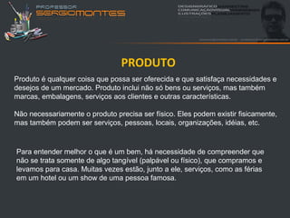 PRODUTO
Produto é qualquer coisa que possa ser oferecida e que satisfaça necessidades e
desejos de um mercado. Produto inclui não só bens ou serviços, mas também
marcas, embalagens, serviços aos clientes e outras características.

Não necessariamente o produto precisa ser físico. Eles podem existir fisicamente,
mas também podem ser serviços, pessoas, locais, organizações, idéias, etc.



Para entender melhor o que é um bem, há necessidade de compreender que
não se trata somente de algo tangível (palpável ou físico), que compramos e
levamos para casa. Muitas vezes estão, junto a ele, serviços, como as férias
em um hotel ou um show de uma pessoa famosa.
 