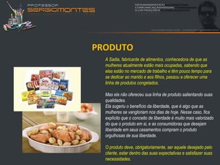 PRODUTO
  A Sadia, fabricante de alimentos, conhecedora de que as
  mulheres atualmente estão mais ocupadas, sabendo que
  elas estão no mercado de trabalho e têm pouco tempo para
  se dedicar ao marido e aos filhos, passou a oferecer uma
  linha de produtos congelados.

  Mas ela não ofereceu sua linha de produto salientando suas
  qualidades.
  Ela sugeriu o benefício da liberdade, que é algo que as
  mulheres se vangloriam nos dias de hoje. Nesse caso, fica
  explícito que o conceito de liberdade é muito mais valorizado
  do que o produto em si, e as consumidoras que desejam
  liberdade em seus casamentos compram o produto
  orgulhosas de sua liberdade.

  O produto deve, obrigatoriamente, ser aquele desejado pelo
  cliente, estar dentro das suas expectativas e satisfazer suas
  necessidades.
 
