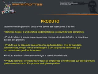 PRODUTO
Quando se criam produtos, cinco níveis devem ser observados. São eles:

• Benefício-núcleo: é um benefício fundamental que o consumidor está comprando.

• Produto básico: é aquele que o consumidor compra. Aqui são definidos os benefícios
básicos dos produtos.

• Produto real ou esperado: apresenta cinco particularidades: nível de qualidade,
características, design, marca e embalagem. É um conjunto de atribuições que
os consumidores geralmente esperam.

• Produto ampliado: oferecem-se serviços e benefícios adicionais

• Produto potencial: é constituído por todas as ampliações e modificações que esses produtos
podem sofrer no futuro. É a provável evolução do produto.
 