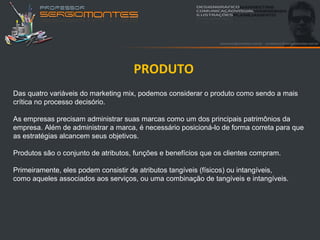PRODUTO
Das quatro variáveis do marketing mix, podemos considerar o produto como sendo a mais
crítica no processo decisório.

As empresas precisam administrar suas marcas como um dos principais patrimônios da
empresa. Além de administrar a marca, é necessário posicioná-lo de forma correta para que
as estratégias alcancem seus objetivos.

Produtos são o conjunto de atributos, funções e benefícios que os clientes compram.

Primeiramente, eles podem consistir de atributos tangíveis (físicos) ou intangíveis,
como aqueles associados aos serviços, ou uma combinação de tangíveis e intangíveis.
 