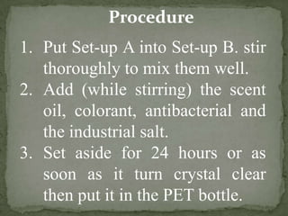 Procedure
1. Put Set-up A into Set-up B. stir
thoroughly to mix them well.
2. Add (while stirring) the scent
oil, colorant, antibacterial and
the industrial salt.
3. Set aside for 24 hours or as
soon as it turn crystal clear
then put it in the PET bottle.
 
