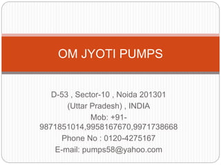 D-53 , Sector-10 , Noida 201301
(Uttar Pradesh) , INDIA
Mob: +91-
9871851014,9958167670,9971738668
Phone No : 0120-4275167
E-mail: pumps58@yahoo.com
OM JYOTI PUMPS
 