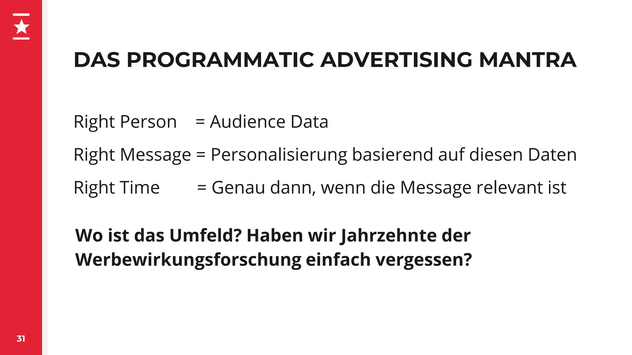 DAS PROGRAMMATIC ADVERTISING MANTRA
31
Right Person = Audience Data
Right Message = Personalisierung basierend auf diesen Daten
Right Time = Genau dann, wenn die Message relevant ist
Wo ist das Umfeld? Haben wir Jahrzehnte der
Werbewirkungsforschung einfach vergessen?
 