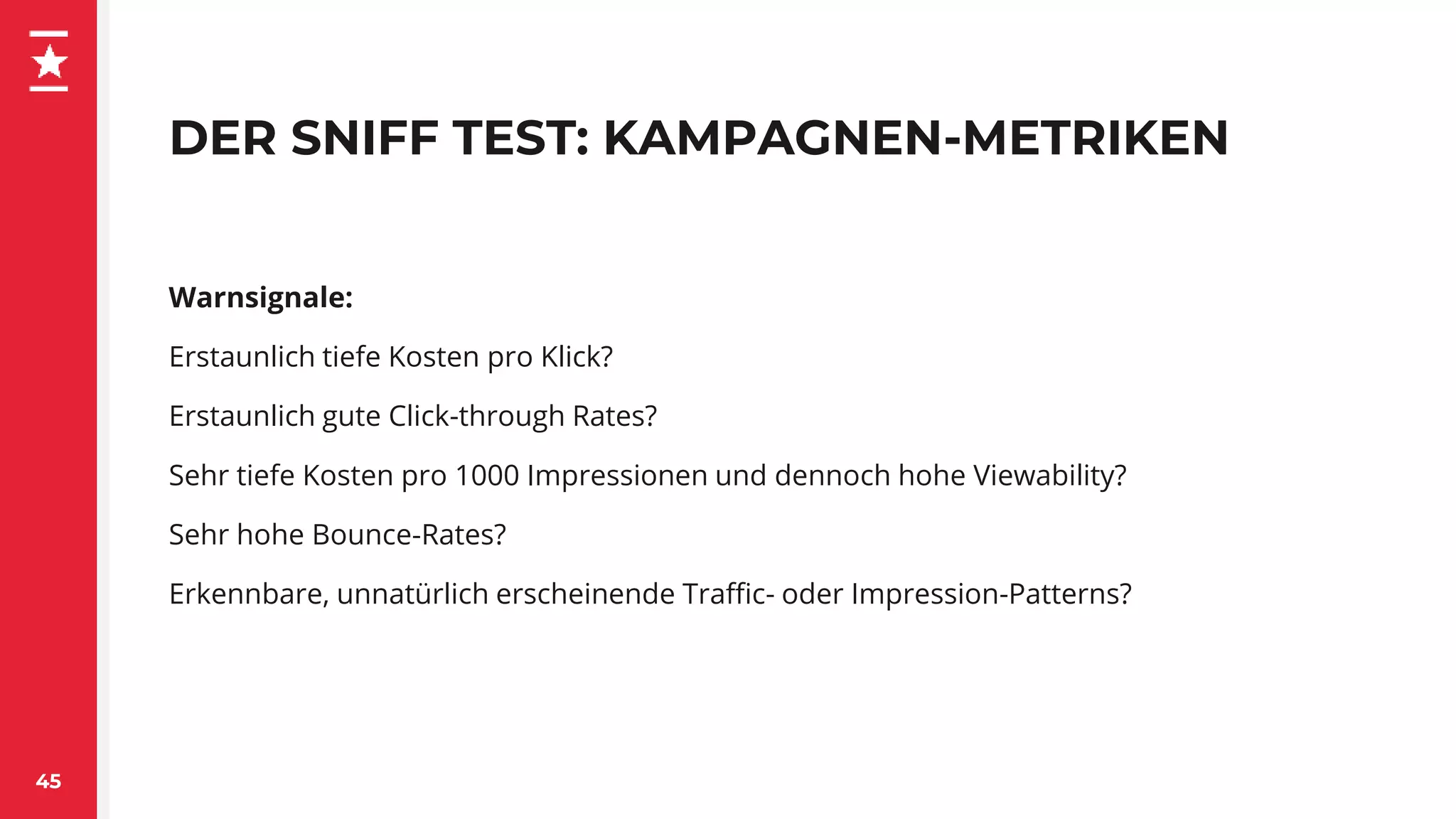 DER SNIFF TEST: KAMPAGNEN-METRIKEN
45
Warnsignale:
Erstaunlich tiefe Kosten pro Klick?
Erstaunlich gute Click-through Rates?
Sehr tiefe Kosten pro 1000 Impressionen und dennoch hohe Viewability?
Sehr hohe Bounce-Rates?
Erkennbare, unnatürlich erscheinende Traffic- oder Impression-Patterns?
 