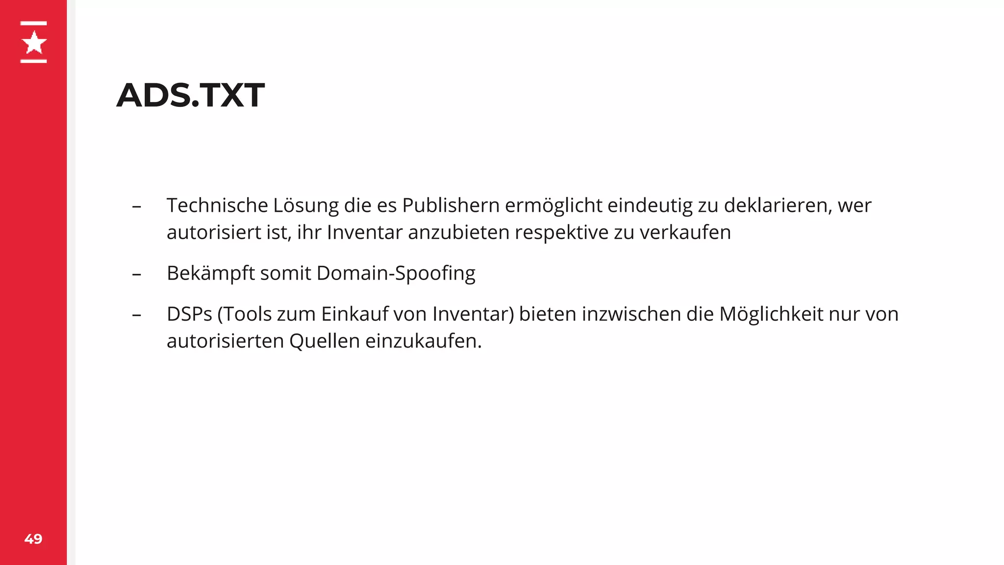ADS.TXT
– Technische Lösung die es Publishern ermöglicht eindeutig zu deklarieren, wer
autorisiert ist, ihr Inventar anzubieten respektive zu verkaufen
– Bekämpft somit Domain-Spoofing
– DSPs (Tools zum Einkauf von Inventar) bieten inzwischen die Möglichkeit nur von
autorisierten Quellen einzukaufen.
49
 