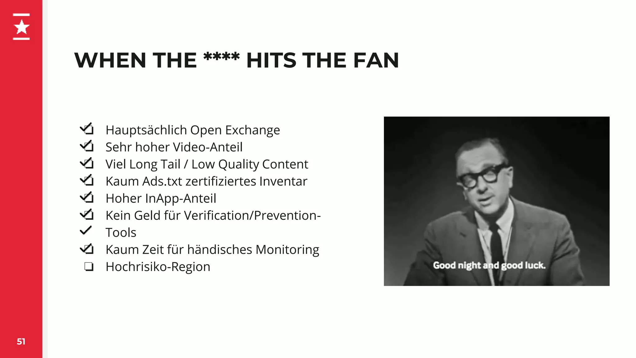 WHEN THE **** HITS THE FAN
51
❏ Hauptsächlich Open Exchange
❏ Sehr hoher Video-Anteil
❏ Viel Long Tail / Low Quality Content
❏ Kaum Ads.txt zertifiziertes Inventar
❏ Hoher InApp-Anteil
❏ Kein Geld für Verification/Prevention-
Tools
❏ Kaum Zeit für händisches Monitoring
❏ Hochrisiko-Region
 