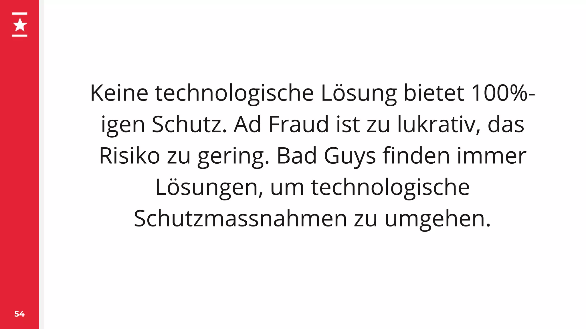 Keine technologische Lösung bietet 100%-
igen Schutz. Ad Fraud ist zu lukrativ, das
Risiko zu gering. Bad Guys finden immer
Lösungen, um technologische
Schutzmassnahmen zu umgehen.
54
 