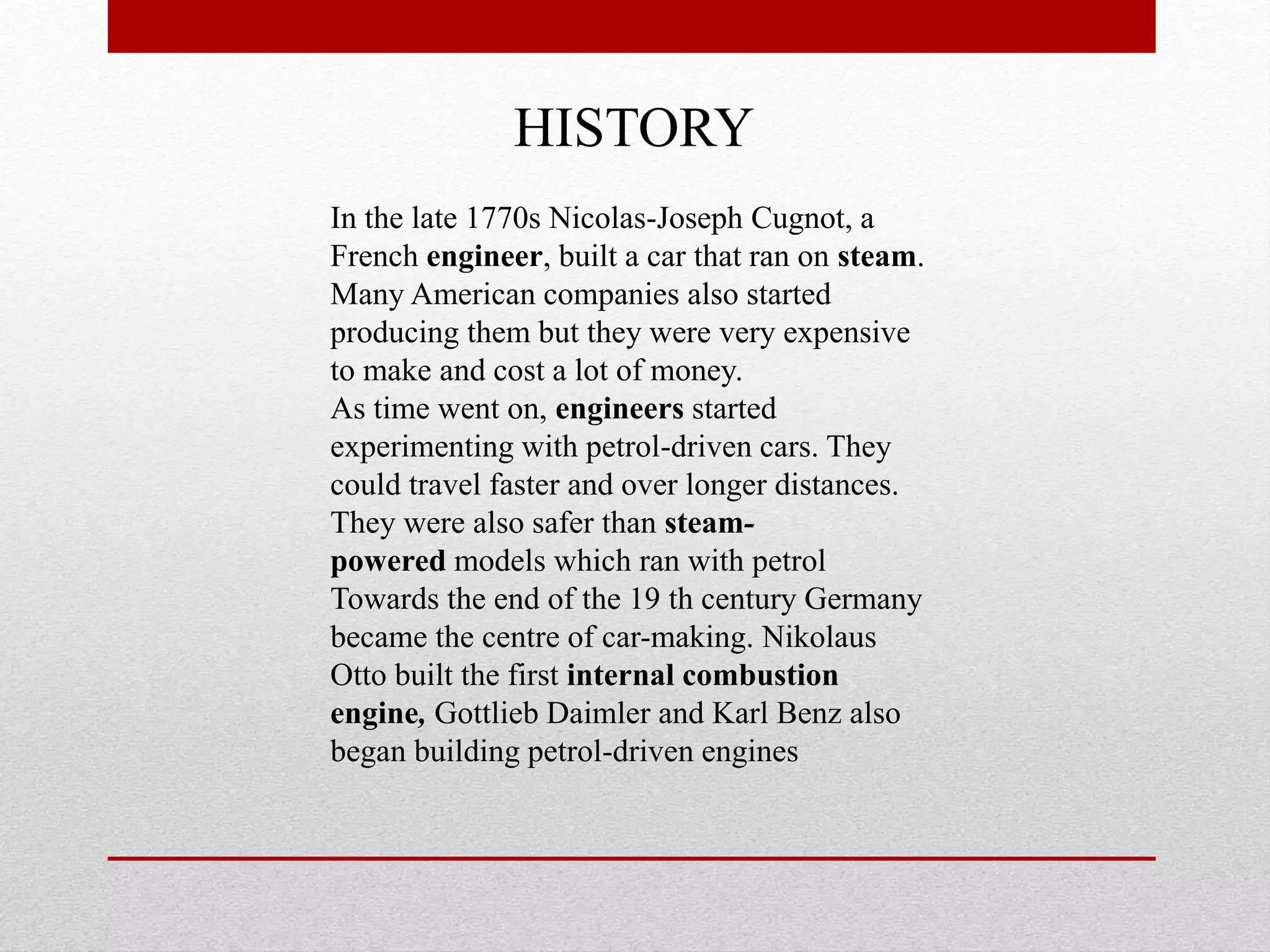HISTORY
In the late 1770s Nicolas-Joseph Cugnot, a
French engineer, built a car that ran on steam.
Many American companies also started
producing them but they were very expensive
to make and cost a lot of money.
As time went on, engineers started
experimenting with petrol-driven cars. They
could travel faster and over longer distances.
They were also safer than steam-
powered models which ran with petrol
Towards the end of the 19 th century Germany
became the centre of car-making. Nikolaus
Otto built the first internal combustion
engine, Gottlieb Daimler and Karl Benz also
began building petrol-driven engines
 