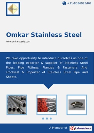 +91-8586925462
A Member of
Omkar Stainless Steel
www.omkarsteels.com
We take opportunity to introduce ourselves as one of
the leading exporter & supplier of Stainless Steel
Pipes, Pipe Fittings, Flanges & Fasteners. And
stockiest & importer of Stainless Steel Pipe and
Sheets.
 