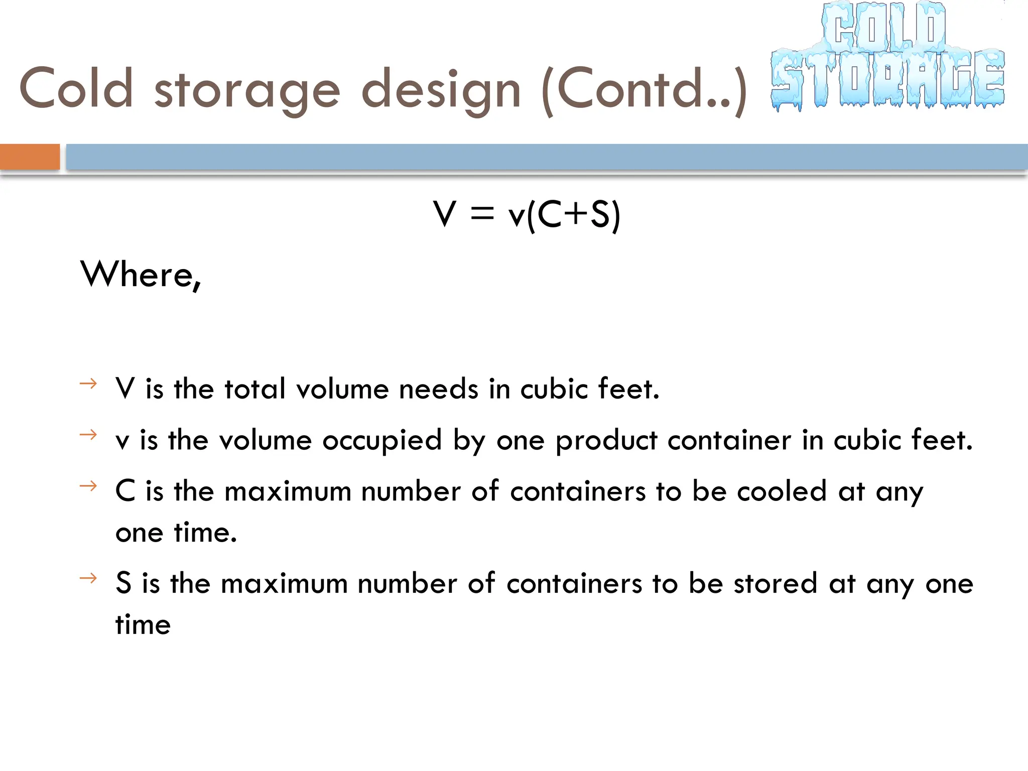 Cold storage design (Contd..)
V = v(C+S)
Where,
→ V is the total volume needs in cubic feet.
→ v is the volume occupied by one product container in cubic feet.
→ C is the maximum number of containers to be cooled at any
one time.
→ S is the maximum number of containers to be stored at any one
time
 