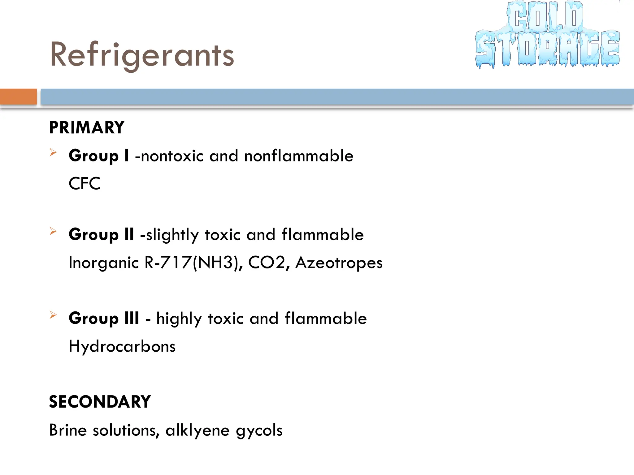 Refrigerants
PRIMARY
 Group I -nontoxic and nonflammable
CFC
 Group II -slightly toxic and flammable
Inorganic R-717(NH3), CO2, Azeotropes
 Group III - highly toxic and flammable
Hydrocarbons
SECONDARY
Brine solutions, alklyene gycols
 