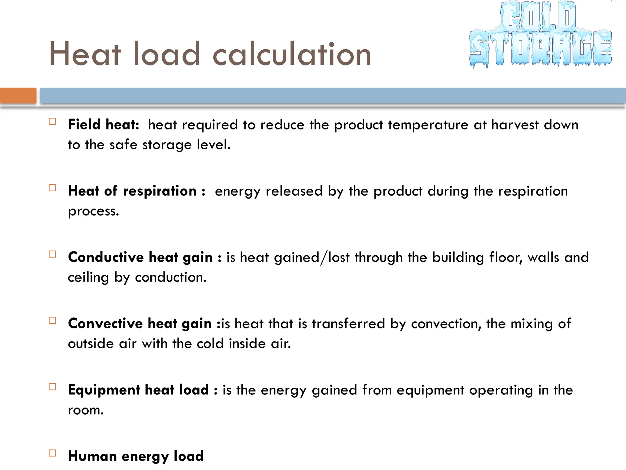 Heat load calculation
 Field heat: heat required to reduce the product temperature at harvest down
to the safe storage level.
 Heat of respiration : energy released by the product during the respiration
process.
 Conductive heat gain : is heat gained/lost through the building floor, walls and
ceiling by conduction.
 Convective heat gain :is heat that is transferred by convection, the mixing of
outside air with the cold inside air.
 Equipment heat load : is the energy gained from equipment operating in the
room.
 Human energy load
 