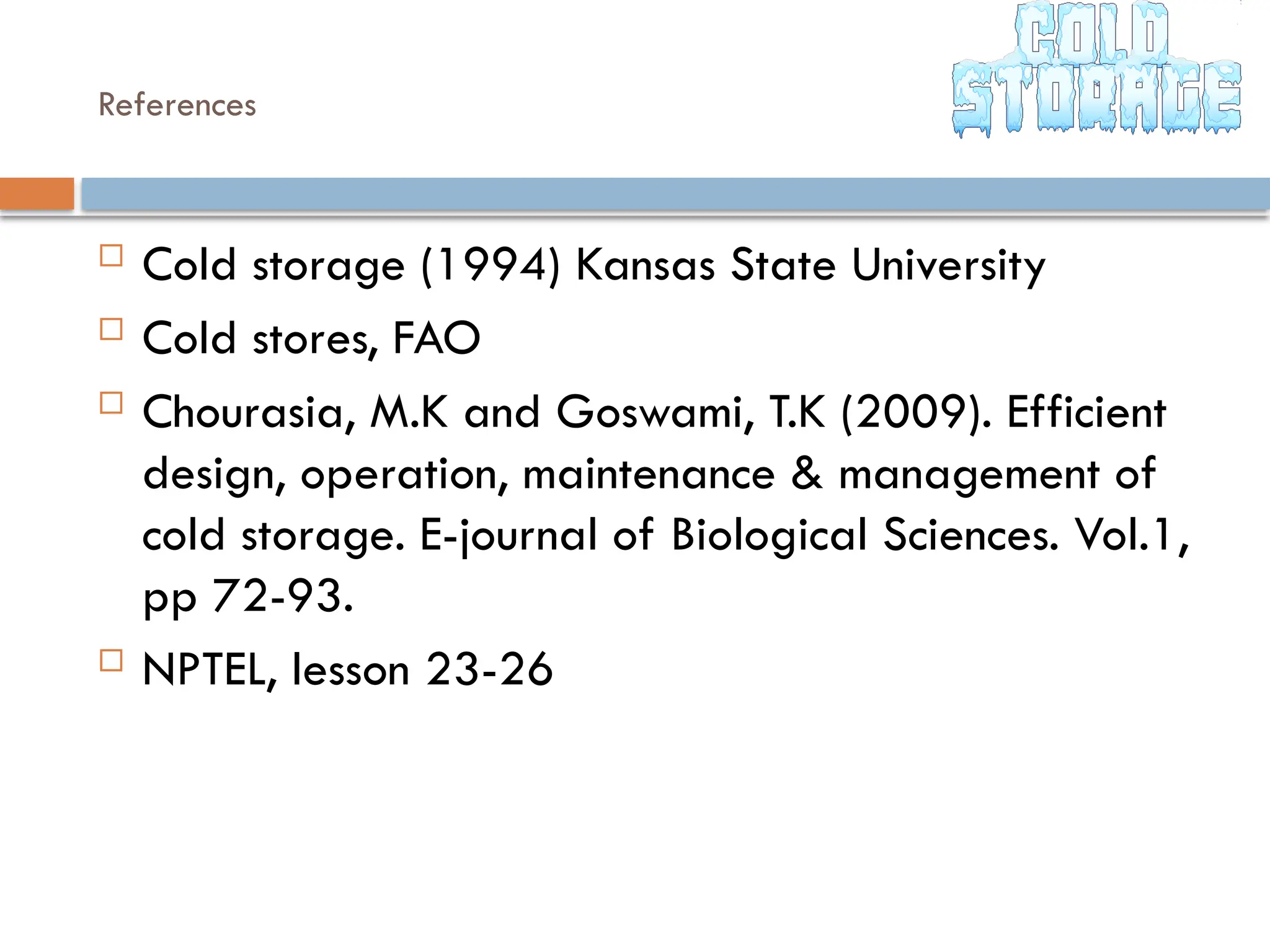References
 Cold storage (1994) Kansas State University
 Cold stores, FAO
 Chourasia, M.K and Goswami, T.K (2009). Efficient
design, operation, maintenance & management of
cold storage. E-journal of Biological Sciences. Vol.1,
pp 72-93.
 NPTEL, lesson 23-26
 