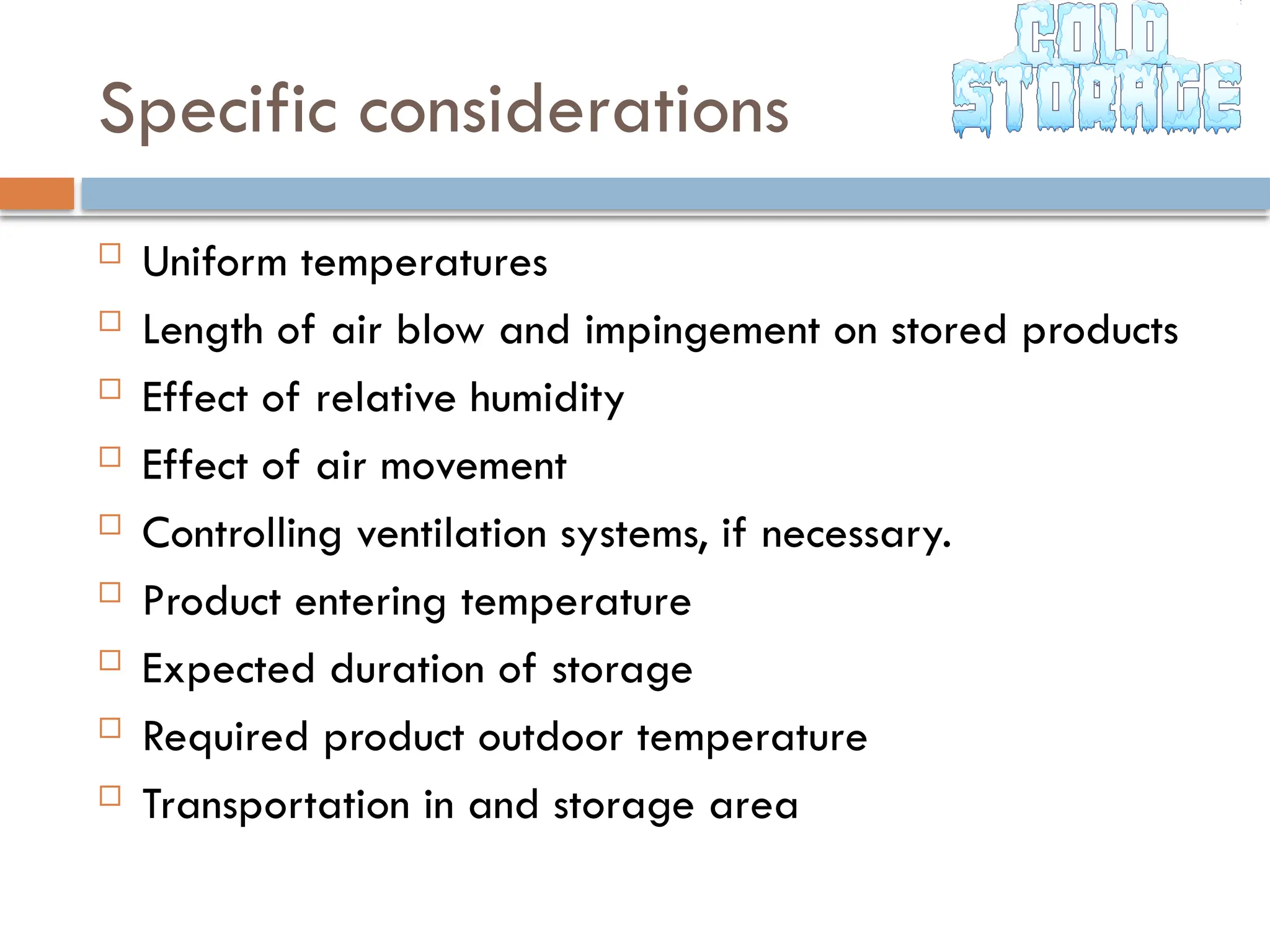 Specific considerations
 Uniform temperatures
 Length of air blow and impingement on stored products
 Effect of relative humidity
 Effect of air movement
 Controlling ventilation systems, if necessary.
 Product entering temperature
 Expected duration of storage
 Required product outdoor temperature
 Transportation in and storage area
 