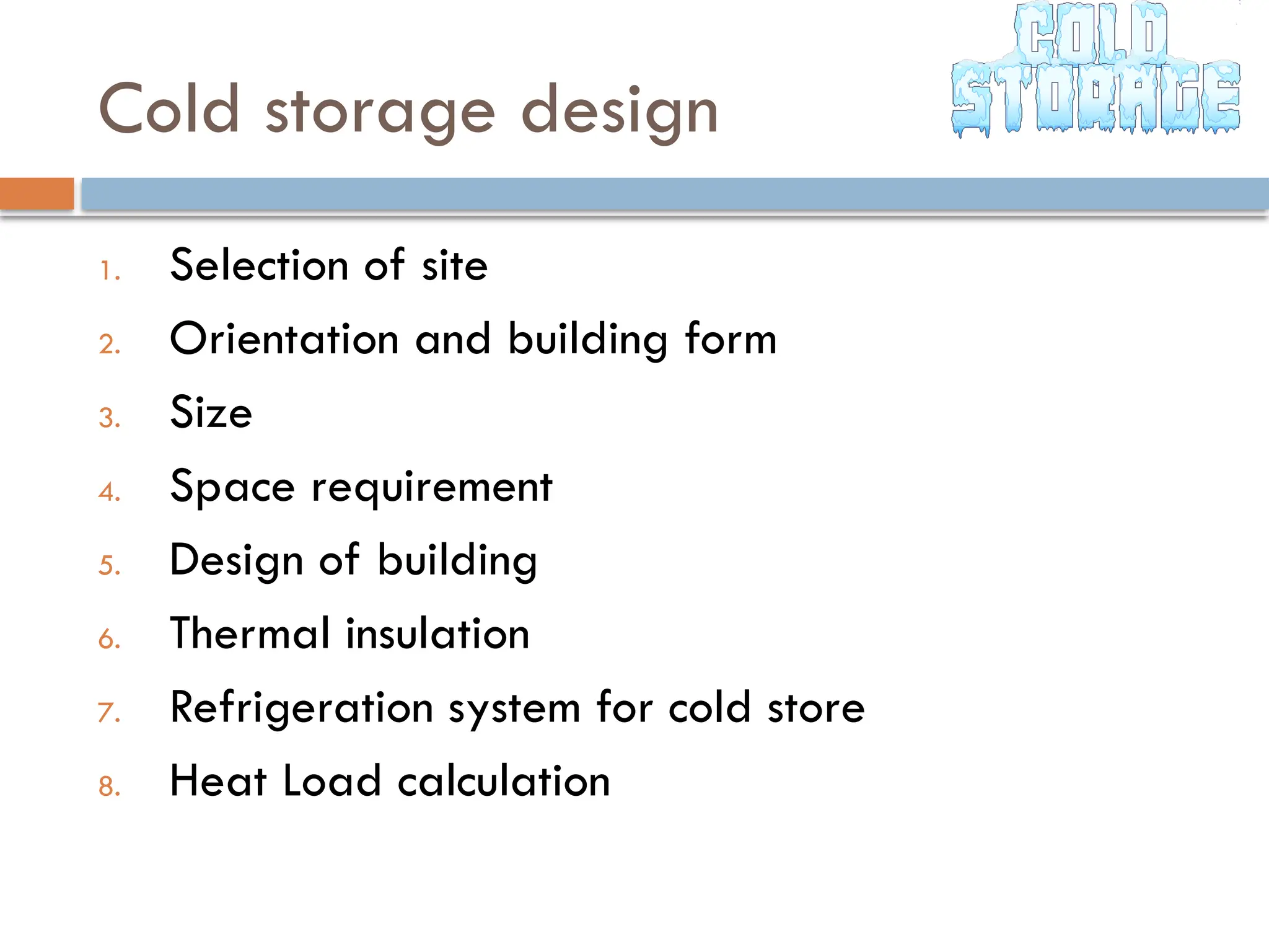 Cold storage design
1. Selection of site
2. Orientation and building form
3. Size
4. Space requirement
5. Design of building
6. Thermal insulation
7. Refrigeration system for cold store
8. Heat Load calculation
 