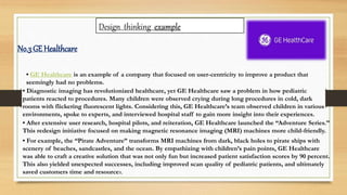 Design thinking example
• GE Healthcare is an example of a company that focused on user-centricity to improve a product that
seemingly had no problems.
• Diagnostic imaging has revolutionized healthcare, yet GE Healthcare saw a problem in how pediatric
patients reacted to procedures. Many children were observed crying during long procedures in cold, dark
rooms with flickering fluorescent lights. Considering this, GE Healthcare’s team observed children in various
environments, spoke to experts, and interviewed hospital staff to gain more insight into their experiences.
• After extensive user research, hospital pilots, and reiteration, GE Healthcare launched the “Adventure Series.”
This redesign initiative focused on making magnetic resonance imaging (MRI) machines more child-friendly.
• For example, the “Pirate Adventure” transforms MRI machines from dark, black holes to pirate ships with
scenery of beaches, sandcastles, and the ocean. By empathizing with children’s pain points, GE Healthcare
was able to craft a creative solution that was not only fun but increased patient satisfaction scores by 90 percent.
This also yielded unexpected successes, including improved scan quality of pediatric patients, and ultimately
saved customers time and resources.
No.3 GE Healthcare
 