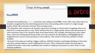 Design thinking example
• Another household name, Airbnb, started by only making around $200 a week. After some observation, its
founders recognized that the advertising pictures hosts were posting online weren’t of a high enough
quality, which often deterred customers from renting rooms.
• To empathize with customers, the founders spent time traveling to each location, imagining what users
look for in a temporary place to stay. Their solution? Invest in a high-quality camera and take pictures of
what customers want to see, based on their travel observations. For example, showing every room rather
than a select few, listing special features like a hot tub or pool in the description, and highlighting the
neighborhood or areas in close proximity to the residence. The result? A week later, Airbnb’s revenue
doubled.
• Instead of focusing on reaching a bigger audience, Airbnb’s founders used design thinking to determine
why their existing audience wasn’t utilizing their services. They realized that rather than focusing on
traditional business values, like scalability, they needed to simply put themselves in users’ shoes to solve
business problems.
No.4 aIRBNB
 
