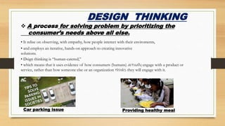 DESIGN THINKING
 A process for solving problem by prioritizing the
consumer’s needs above all else.
Car parking issue Providing healthy meal
• It relise on observing, with empathy, how people interect with their enviroments,
• and employs an iterative, hands-on approach to creating innovative
solutions.
• Dsign thinking is “human-catered,”
• which means that it uses evidence of how consumers (humans) actually engage with a product or
service, rather than how someone else or an organization thinks they will engage with it.
 