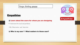 Empathise
Empathise
⦿ Learn about the users for whom you are designing
• Understand the need and problems
• By Observation and Interview
⦿ Who is my user ? What matters to those user?
Design thinking process
 