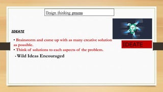 Design thinking process
IDEATE
IDEATE
• Brainstorm and come up with as many creative solution
as possible.
• Think of solutions to each aspects of the problem.
• Wild Ideas Encouraged
 