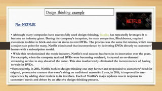 • Although many companies have successfully used design thinking, Netflix has repeatedly leveraged it to
become an industry giant. During the company’s inception, its main competitor, Blockbuster, required
customers to drive to brick-and-mortar stores to rent DVDs. The process was the same for returns, which was
a major pain point for many. Netflix eliminated that inconvenience by delivering DVDs directly to customers’
homes with a subscription model.
• While this revolutionized the movie industry, Netflix’s real success has been in its innovation over the years.
For example, when the company realized DVDs were becoming outdated, it created an on-demand
streaming service to stay ahead of the curve. This also inadvertently eliminated the inconvenience of having
to wait for DVDs.
• Subsequently, in 2011, Netflix took its design thinking one step further and responded to customers’ need for
original, provocative content that wasn’t airing on traditional networks. Later, in 2016, it improved its user
experience by adding short trailers to its interface. Each of Netflix’s major updates was in response to
customers’ needs and driven by an effective design thinking process.
Design thinking example
No.1NETFLIK
 
