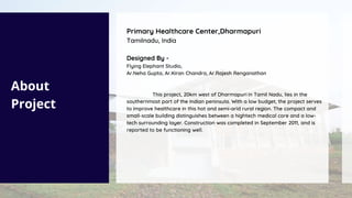 About
Project
Primary Healthcare Center,Dharmapuri
Tamilnadu, India
Designed By -
Flying Elephant Studio,
Ar.Neha Gupta, Ar.Kiran Chandra, Ar.Rajesh Renganathan
This project, 20km west of Dharmapuri in Tamil Nadu, lies in the
southernmost part of the Indian peninsula. With a low budget, the project serves
to improve healthcare in this hot and semi-arid rural region. The compact and
small-scale building distinguishes between a hightech medical core and a low-
tech surrounding layer. Construction was completed in September 2011, and is
reported to be functioning well.
 