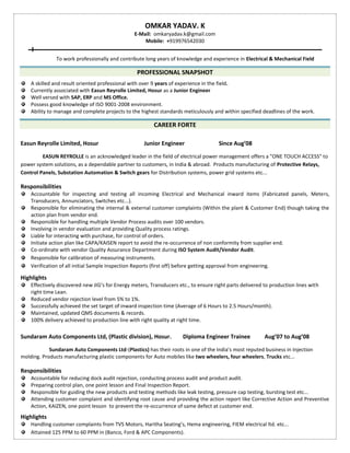OMKAR YADAV. K
E-Mail: omkaryadav.k@gmail.com
Mobile: +919976542030
To work professionally and contribute long years of knowledge and experience in Electrical & Mechanical Field
PROFESSIONAL SNAPSHOT
A skilled and result oriented professional with over 9 years of experience in the field.
Currently associated with Easun Reyrolle Limited, Hosur as a Junior Engineer
Well versed with SAP, ERP and MS Office.
Possess good knowledge of ISO 9001-2008 environment.
Ability to manage and complete projects to the highest standards meticulously and within specified deadlines of the work.
CAREER FORTE
Easun Reyrolle Limited, Hosur Junior Engineer Since Aug’08
EASUN REYROLLE is an acknowledged leader in the field of electrical power management offers a "ONE TOUCH ACCESS" to
power system solutions, as a dependable partner to customers, in India & abroad. Products manufacturing of Protective Relays,
Control Panels, Substation Automation & Switch gears for Distribution systems, power grid systems etc...
Responsibilities
Accountable for inspecting and testing all incoming Electrical and Mechanical inward items (Fabricated panels, Meters,
Transducers, Annunciators, Switches etc...).
Responsible for eliminating the internal & external customer complaints (Within the plant & Customer End) though taking the
action plan from vendor end.
Responsible for handling multiple Vendor Process audits over 100 vendors.
Involving in vendor evaluation and providing Quality process ratings.
Liable for interacting with purchase, for control of orders.
Initiate action plan like CAPA/KAISEN report to avoid the re-occurrence of non conformity from supplier end.
Co-ordinate with vendor Quality Assurance Department during ISO System Audit/Vendor Audit.
Responsible for calibration of measuring instruments.
Verification of all initial Sample Inspection Reports (first off) before getting approval from engineering.
Highlights
Effectively discovered new JIG’s for Energy meters, Transducers etc., to ensure right parts delivered to production lines with
right time Lean.
Reduced vendor rejection level from 5% to 1%.
Successfully achieved the set target of inward inspection time (Average of 6 Hours to 2.5 Hours/month).
Maintained, updated QMS documents & records.
100% delivery achieved to production line with right quality at right time.
Sundaram Auto Components Ltd, (Plastic division), Hosur. Diploma Engineer Trainee Aug’07 to Aug’08
Sundaram Auto Components Ltd-(Plastics) has their roots in one of the India’s most reputed business in Injection
molding. Products manufacturing plastic components for Auto mobiles like two wheelers, four wheelers, Trucks etc...
Responsibilities
Accountable for reducing dock audit rejection, conducting process audit and product audit.
Preparing control plan, one point lesson and Final Inspection Report.
Responsible for guiding the new products and testing methods like leak testing, pressure cap testing, bursting test etc...
Attending customer complaint and identifying root cause and providing the action report like Corrective Action and Preventive
Action, KAIZEN, one point lesson to prevent the re-occurrence of same defect at customer end.
Highlights
Handling customer complaints from TVS Motors, Haritha Seating’s, Hema engineering, FIEM electrical ltd. etc...
Attained 125 PPM to 60 PPM in (Banco, Ford & APC Components).
 