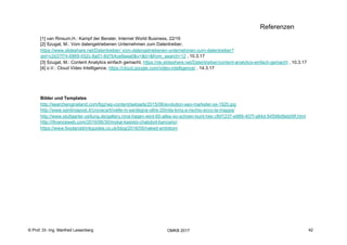 42
Fachhochschule des Mittelstands(FHM)
OMKB 2017 42© Prof. Dr.-Ing. Manfred Leisenberg
Referenzen
[1] van Rinsum,H.: Kampf der Berater, Internet World Business, 22/16
[2] Szugat, M.: Vom datengetriebenen Unternehmen zum Datentreiber,
https://www.slideshare.net/Datentreiber/ vom-datengetriebenen-unternehmen-zum-datentreiber?
qid=c2d37f74-6869-452c-8a01-8d7b4ce8eea0&v=&b=&from_search=12 , 10.3.17
[3] Szugat, M.: Content Analytics einfach gemacht, https://de.slideshare.net/Datentreiber/content-analytics-einfach-gemacht , 10.3.17
[4] o.V.: Cloud Video Intelligence, https://cloud.google.com/video-intelligence/ , 14.3.17
Bilder und Templates
http://searchengineland.com/figz/wp-content/seloads/2015/06/evolution-seo-marketer-ss-1920.jpg
http://www.sardiniapost.it/cronaca/trivelle-in-sardegna-oltre-20mila-kmq-a-rischio-ecco-la-mappa/
http://www.stuttgarter-zeitung.de/gallery.nina-hagen-wird-60-alles-so-schoen-bunt-hier.cfbf1237-e989-407f-a84d-54598d9eb09f.html
http://ifinanceweb.com/2016/06/30/mykai-kasisto-chatobot-bancario/
https://www.foodanddrinkguides.co.uk/blog/2016/05/naked-ambition/
 