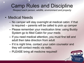 Camp Rules and DisciplineRespect each person, wildlife, environment and propertyGeneralZERO Tolerance No alcoholic, illegal drugs, cigarettes at campFederal property; serious consequencesBullyingCamp has staff that will talk with youth; if challenge persists and it’s unsafe for others, parents will be called and camper dismissedBuddy System at all timesHands Off