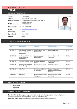 Page 1 of 4
CURRICULUM
VITAE
VITAE
EDUCATIONAL QUALIFICATION
Year Qualification Subjects University/Board Percentage
2016-2017 Post Graduate Diploma in
Urban Planning &
Development
Urban Planning and
Development
IGNOU New Delhi 61%
2014-2015 Post Graduate Diploma in
Human Resource
Management
Human Resource
Management
Annanmali University
Tamilnadu
65.0%
2012-2013 Diploma in Industrial Safety Industrial Safety, Fire
Safety
Annanmali University
Tamilnadu
70.6%
2011-2013 Post Graduate Diploma in
Disaster Management
Disaster Management IGNOU New Delhi 57.0%
2007-2010 M.Sc.(Tech) Environmental Science
& Technology
Faculty of Science,
Banaras Hindu University,
Varanasi.
87.0 %
2004-2007 Graduation Environment and Water
Management
Ranchi University Ranchi
Jharkhand.
72.5 %
COUNTRY EXPERIENCE
 Bangladesh
 Shrilanka
NABET (QCI) ACCREDITATION
EIA Coordinator: Building and large construction projects including shopping malls, multiplexes,
commercial complexes, housing estates, hospitals, institutions (38).
Functional Area Expert: Water Pollution, monitoring, prevention and control (WP).
GENERAL INFORMATION
NAME : Om Krishna
Affiliate : SGS India Pvt Ltd – EHS.
Contact address : C/o Bharat Roy House No.-1141 N.H.B.C.
Panipat Haryana.
Mobile number : +919990629405
Phone number : +91 124-6776442
E-mail : omkrishnagrc@gmail.com
Nationality : India
Date of birth : 15/10/1984
Gender : Male
 