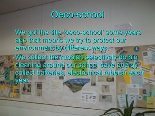 Oeco-school We got the title ‘oeco-school’ some years ago that means we try to protect our environment by different ways.  We collect the rubbish selectively do big cleaning around our school save energy collect batteries ,  electronical rubbish each yea r. 