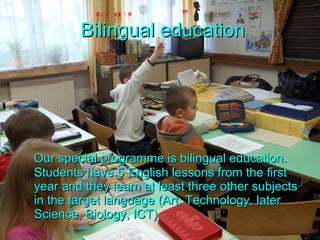 Bilingual education Our special programme is bilingual education. Students have 5 English lessons from the first year and they learn at least three other subjects in the target language (Art, Technology, later Science, Biology, ICT) 