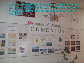 Our school is taking part in a comenius project this year with a Spanish, Italian and Polish school. We have a wall to put out our works and information about the partner schools. 
