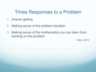 Three Responses to a Problem
1. Answer getting

2. Making sense of the problem situation
3. Making sense of the mathematics you can learn from
working on the problem
- Daro, 2012

 