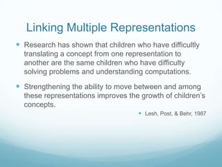Linking Multiple Representations
 Research has shown that children who have difficultly
translating a concept from one representation to
another are the same children who have difficulty
solving problems and understanding computations.

 Strengthening the ability to move between and among
these representations improves the growth of children’s
concepts.
 Lesh, Post, & Behr, 1987

 