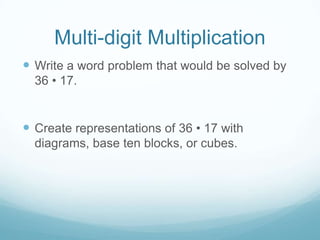 Multi-digit Multiplication
 Write a word problem that would be solved by
36 • 17.

 Create representations of 36 • 17 with
diagrams, base ten blocks, or cubes.

 