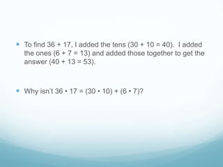  To find 36 + 17, I added the tens (30 + 10 = 40). I added
the ones (6 + 7 = 13) and added those together to get the
answer (40 + 13 = 53).

 Why isn’t 36 • 17 = (30 • 10) + (6 • 7)?

 